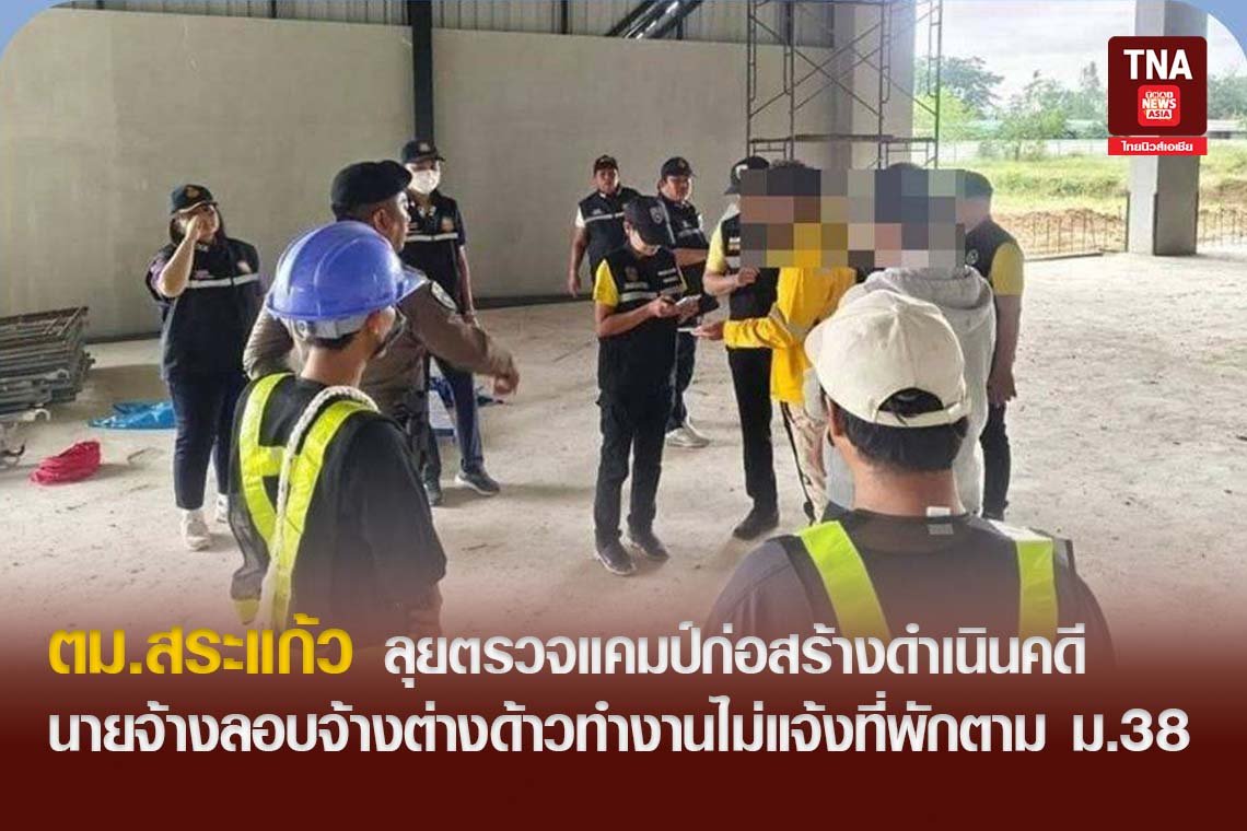ตม.สระแก้วลุยตรวจแคมป์ก่อสร้างดำเนินคดีนายจ้างลอบจ้างต่างด้าวทำงานไม่แจ้งที่พักตาม ม.38