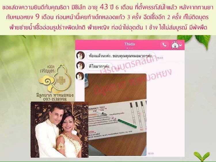 คุณธิดา มิซิเล็ท อายุ 43ย่าง44 ปี จากภูเก็ต ตั้งครรภ์ได้แล้ว  ปล่อยมาหลายปีรักษามาหลายวิธี ทั้งทานยาจีนที่อื่น 6-7 เดือน ฉีดเชื้อ 2 ครั้ง ทำ      เด็กหลอดแก้ว 3 ครั้งก็ยังไม่ติดบุตร ตรวจพบปัญหาท่อนำไข่อุดตัน 1 ข้าง มีซีสต์และผังผืด      ไข่ไม่สมบูรณ์ ฝ่าย