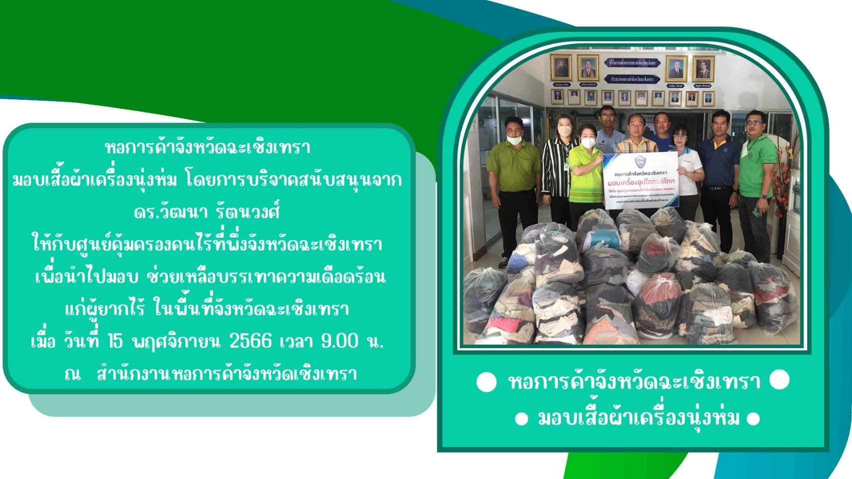 หอการค้าจังหวัดฉะเชิงเทรา มอบเสื้อผ้าเครื่องนุ่งห่ม โดยการบริจาคสนับสนุนจาก ดร.วัฒนา รัตนวงศ์ ให้กับ ศูนย์คุ้มครองคนไร้ที่พึ่งจังหวัดฉะเชิงเทรา เพื่อนำไปมอบ ช่วยเหลือบรรเทาความเดือดร้อน แก่ผู้ยากไร้ ในพื้นที่จังหวัดฉะเชิงเทรา เมื่อ วันที่ 15 พฤศจิกายน 256